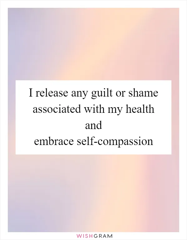 I release any guilt or shame associated with my health and embrace self-compassion