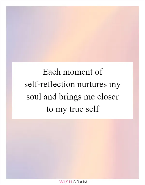 Each moment of self-reflection nurtures my soul and brings me closer to my true self