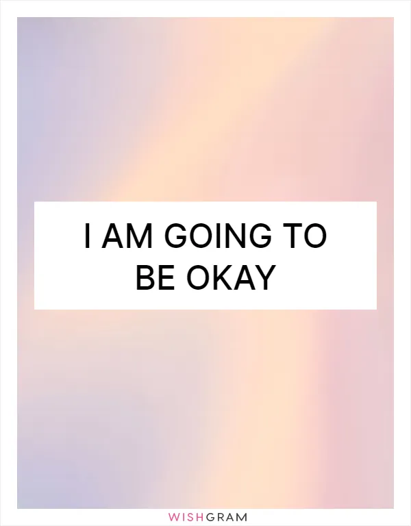 I am going to be okay