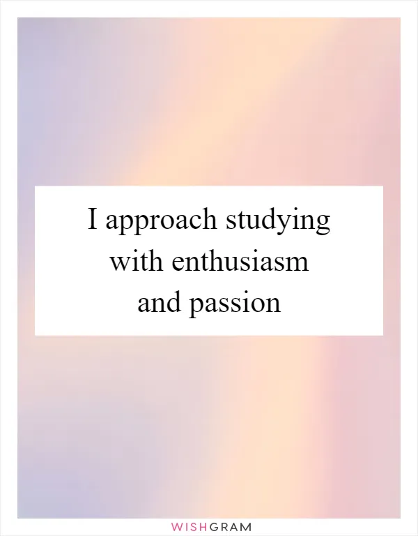 I approach studying with enthusiasm and passion