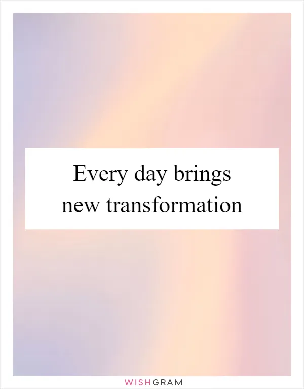 Every day brings new transformation