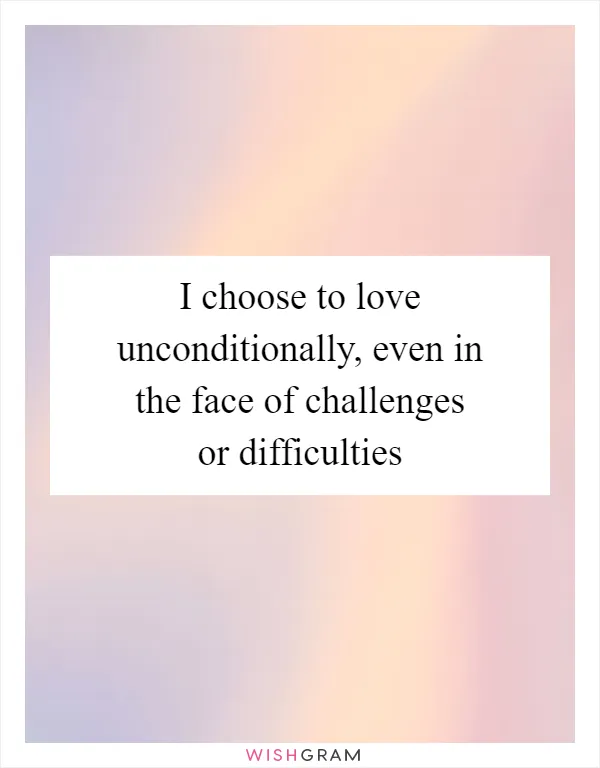 I choose to love unconditionally, even in the face of challenges or difficulties