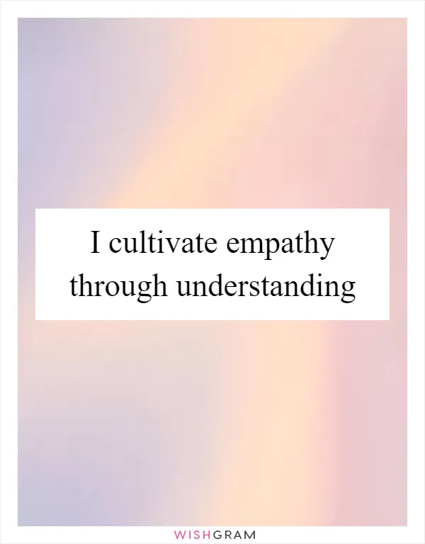I cultivate empathy through understanding
