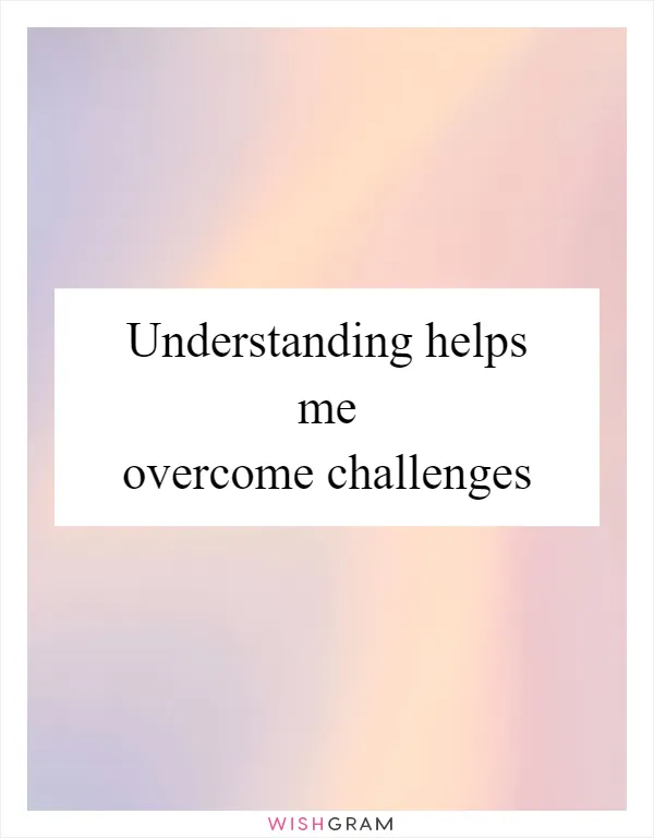 Understanding helps me overcome challenges