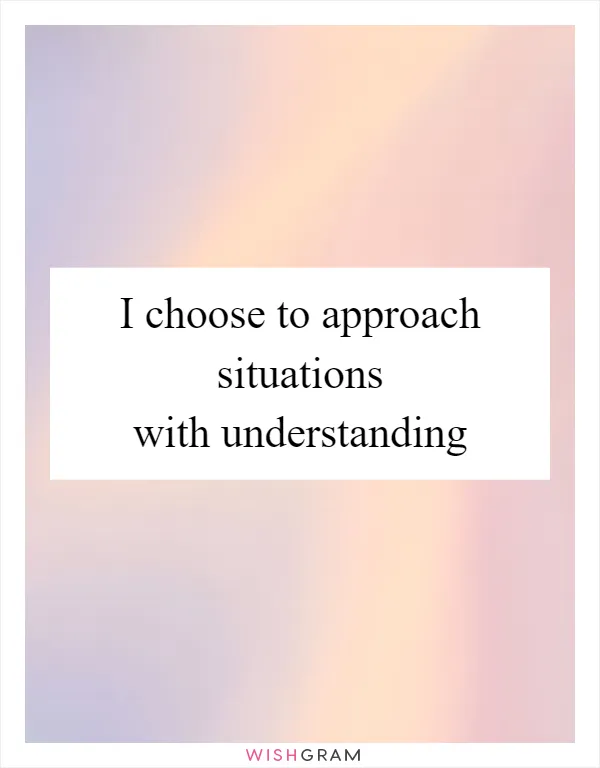 I choose to approach situations with understanding