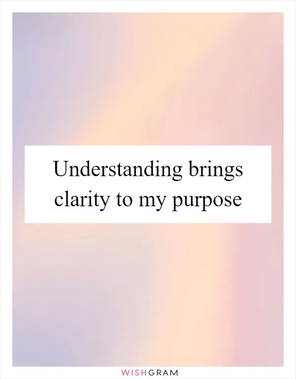 Understanding brings clarity to my purpose