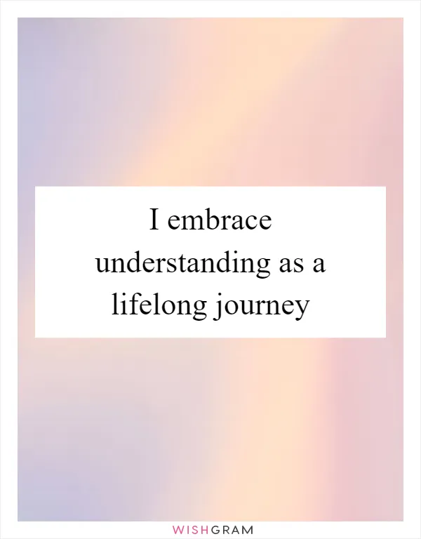 I embrace understanding as a lifelong journey