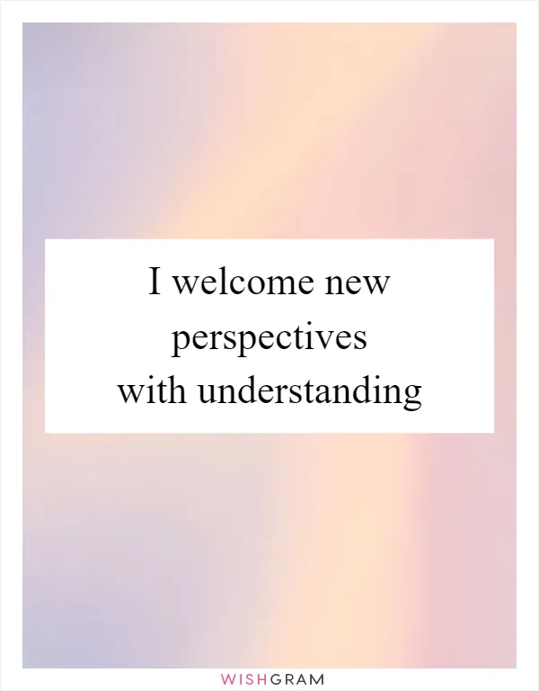 I welcome new perspectives with understanding