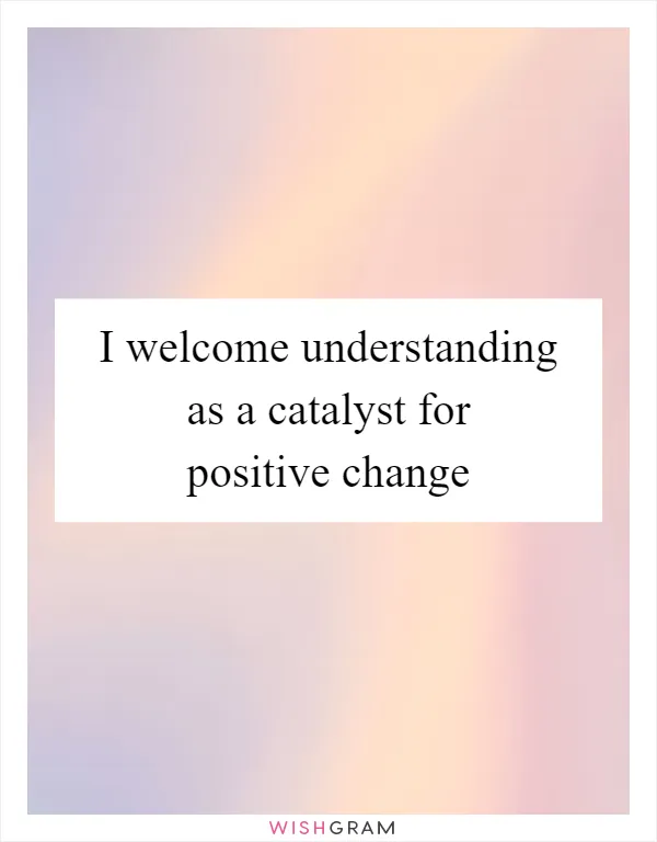 I welcome understanding as a catalyst for positive change