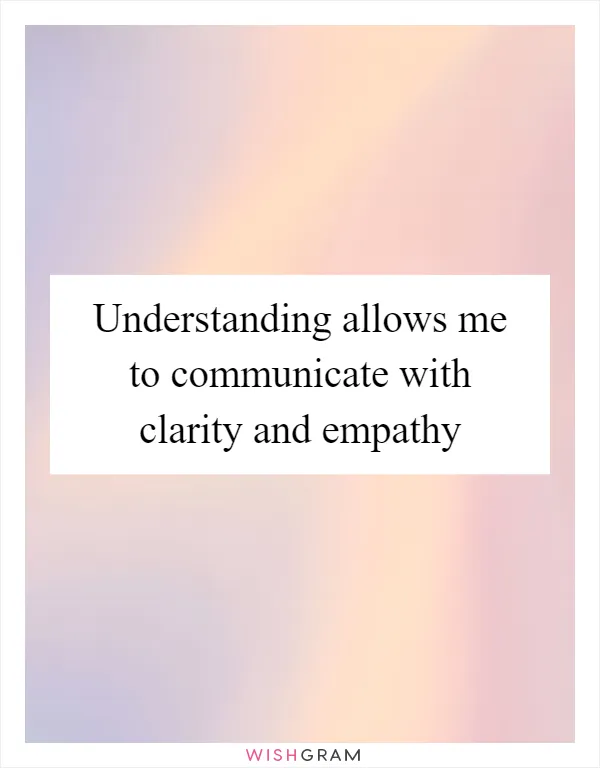 Understanding allows me to communicate with clarity and empathy