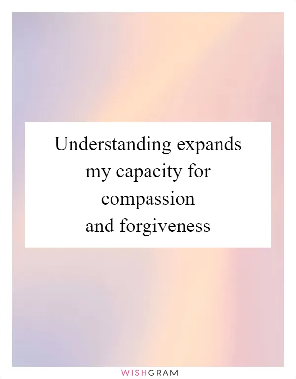 Understanding expands my capacity for compassion and forgiveness