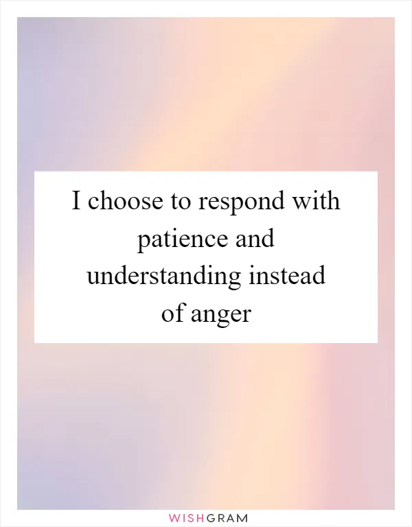 I choose to respond with patience and understanding instead of anger