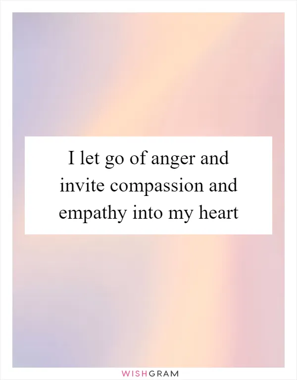 I let go of anger and invite compassion and empathy into my heart