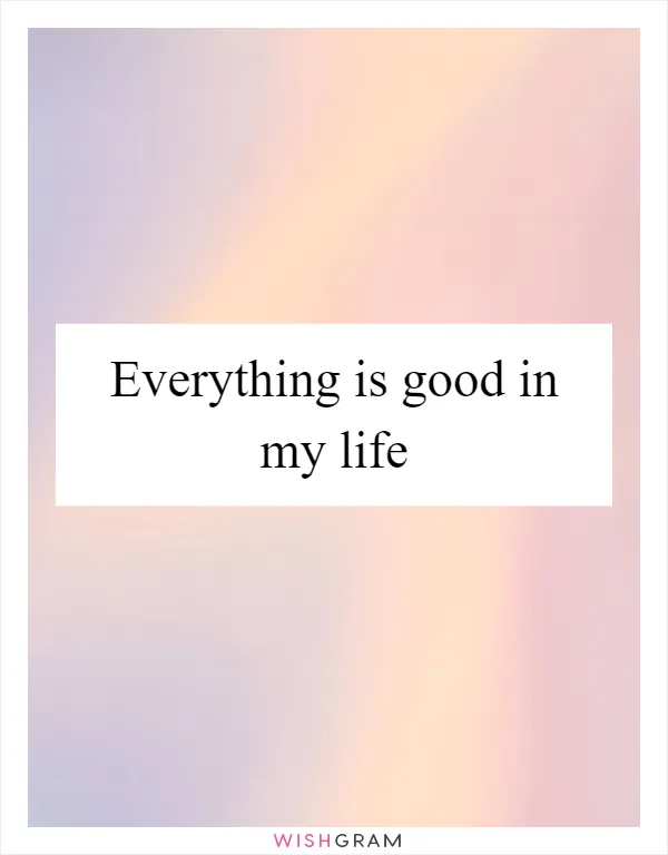 Everything is good in my life