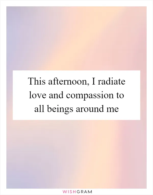 This afternoon, I radiate love and compassion to all beings around me