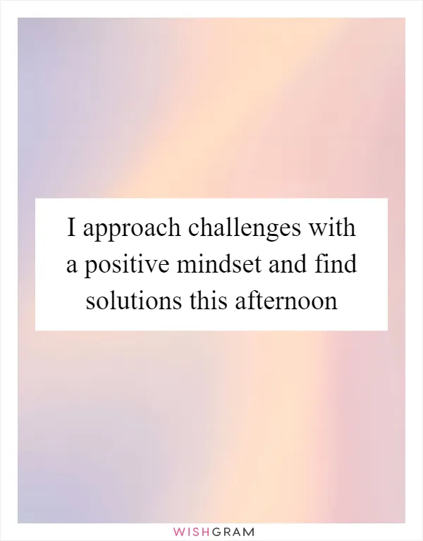 I approach challenges with a positive mindset and find solutions this afternoon