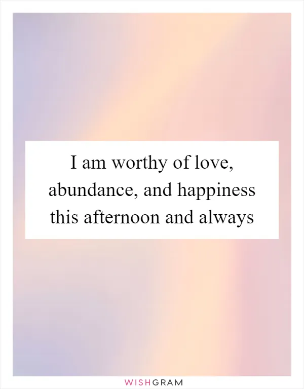 I am worthy of love, abundance, and happiness this afternoon and always
