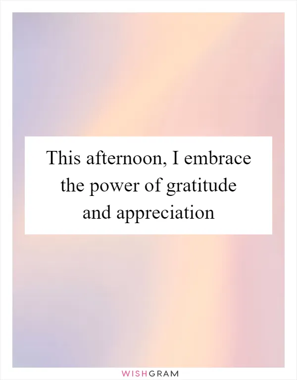 This afternoon, I embrace the power of gratitude and appreciation