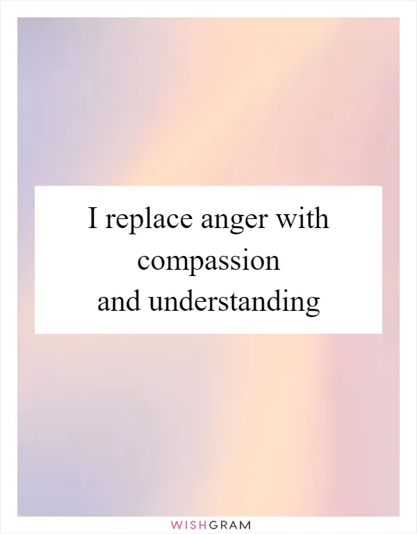 I replace anger with compassion and understanding
