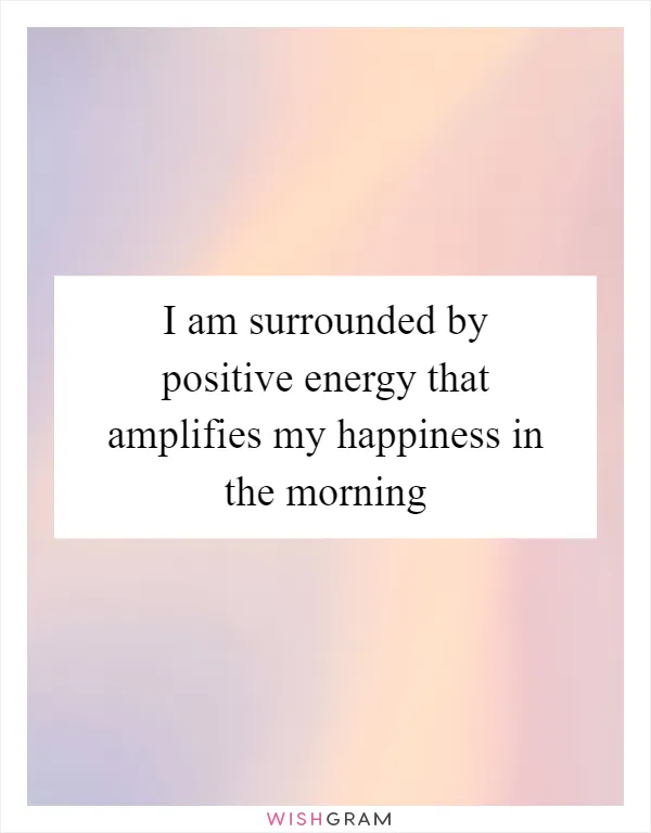 I am surrounded by positive energy that amplifies my happiness in the morning