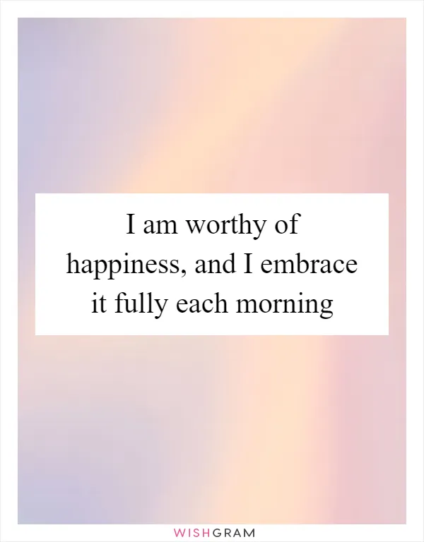 I am worthy of happiness, and I embrace it fully each morning