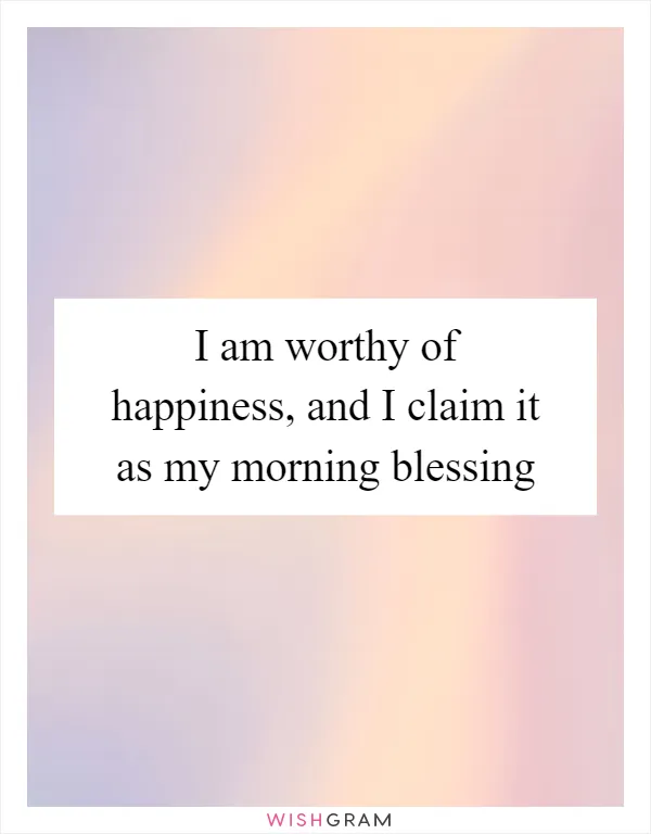 I am worthy of happiness, and I claim it as my morning blessing