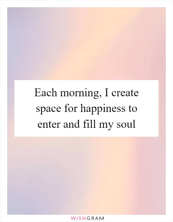 Each morning, I create space for happiness to enter and fill my soul