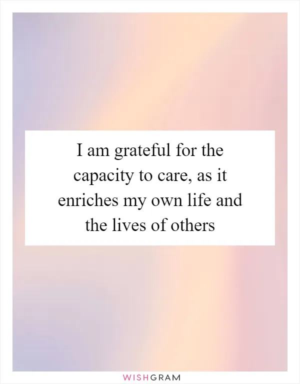 I am grateful for the capacity to care, as it enriches my own life and the lives of others