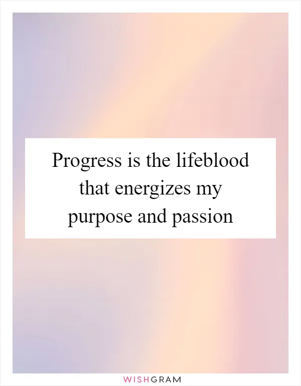 Progress is the lifeblood that energizes my purpose and passion