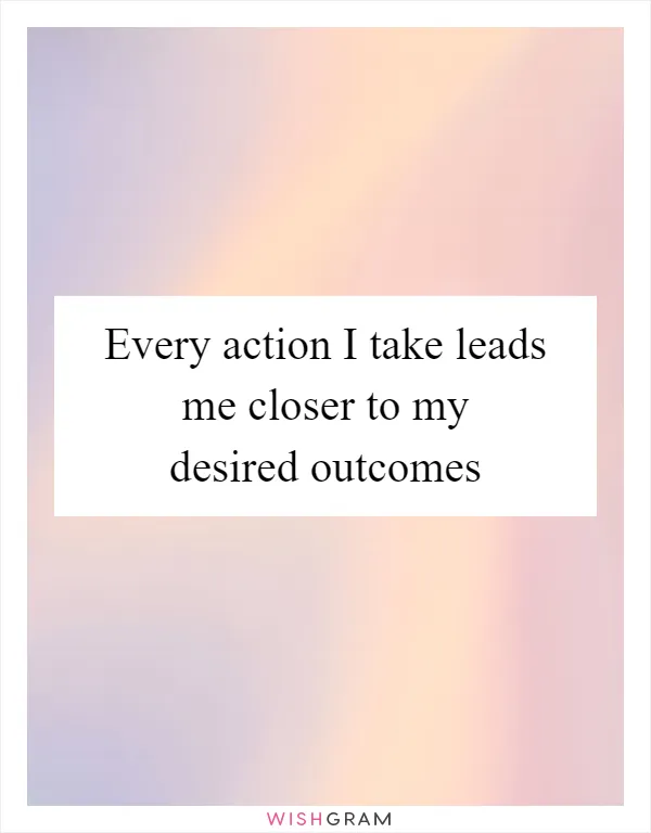 Every action I take leads me closer to my desired outcomes