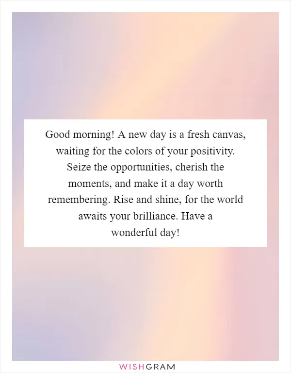 Good morning! A new day is a fresh canvas, waiting for the colors of your positivity. Seize the opportunities, cherish the moments, and make it a day worth remembering. Rise and shine, for the world awaits your brilliance. Have a wonderful day!