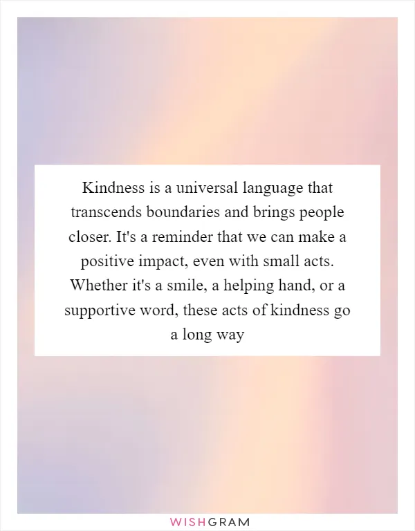 Kindness is a universal language that transcends boundaries and brings people closer. It's a reminder that we can make a positive impact, even with small acts. Whether it's a smile, a helping hand, or a supportive word, these acts of kindness go a long way