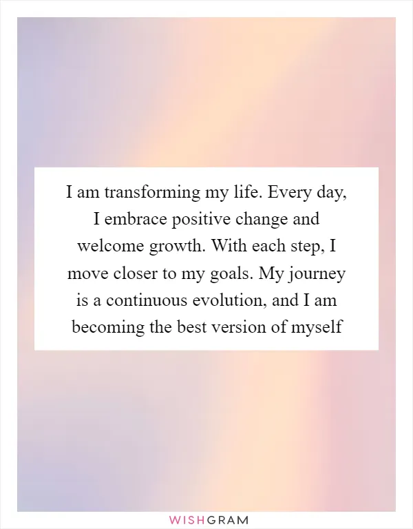 I am transforming my life. Every day, I embrace positive change and welcome growth. With each step, I move closer to my goals. My journey is a continuous evolution, and I am becoming the best version of myself