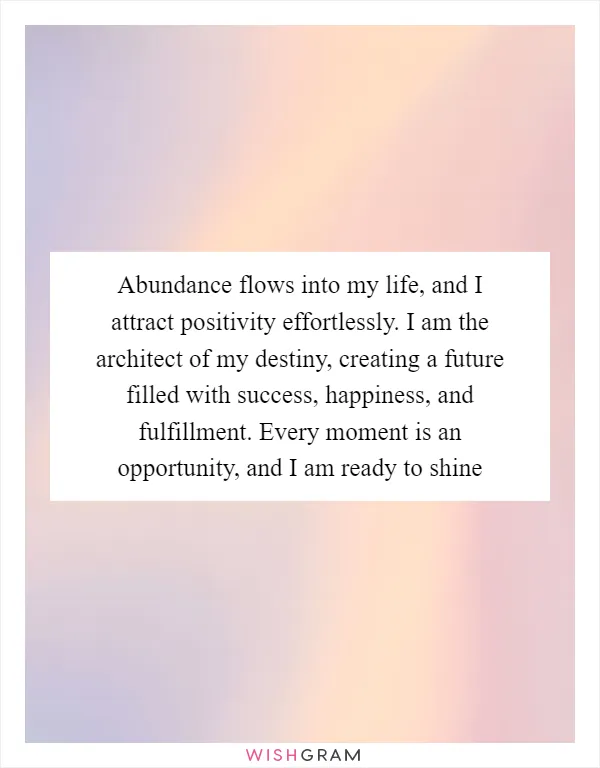 Abundance flows into my life, and I attract positivity effortlessly. I am the architect of my destiny, creating a future filled with success, happiness, and fulfillment. Every moment is an opportunity, and I am ready to shine