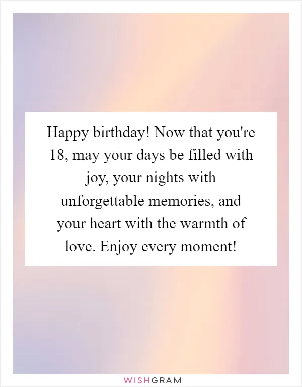 Happy birthday! Now that you're 18, may your days be filled with joy, your nights with unforgettable memories, and your heart with the warmth of love. Enjoy every moment!