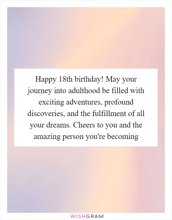 Happy 18th birthday! May your journey into adulthood be filled with exciting adventures, profound discoveries, and the fulfillment of all your dreams. Cheers to you and the amazing person you're becoming