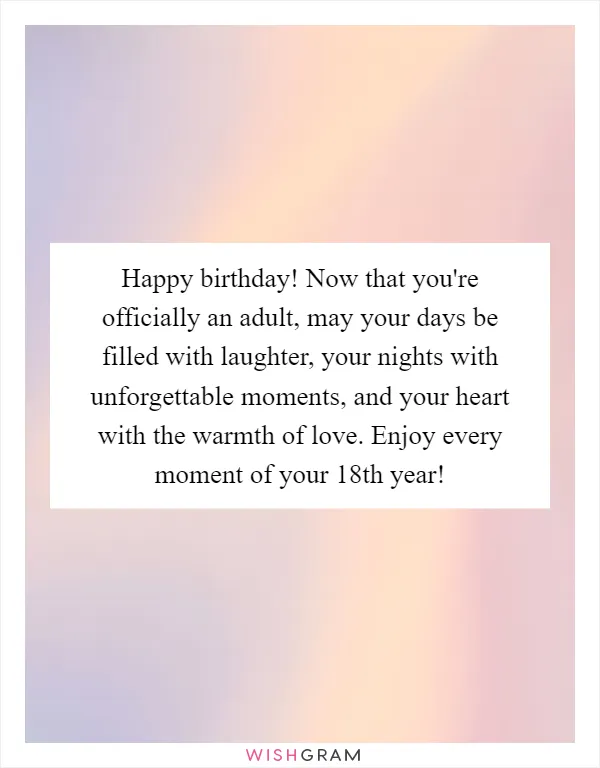 Happy birthday! Now that you're officially an adult, may your days be filled with laughter, your nights with unforgettable moments, and your heart with the warmth of love. Enjoy every moment of your 18th year!