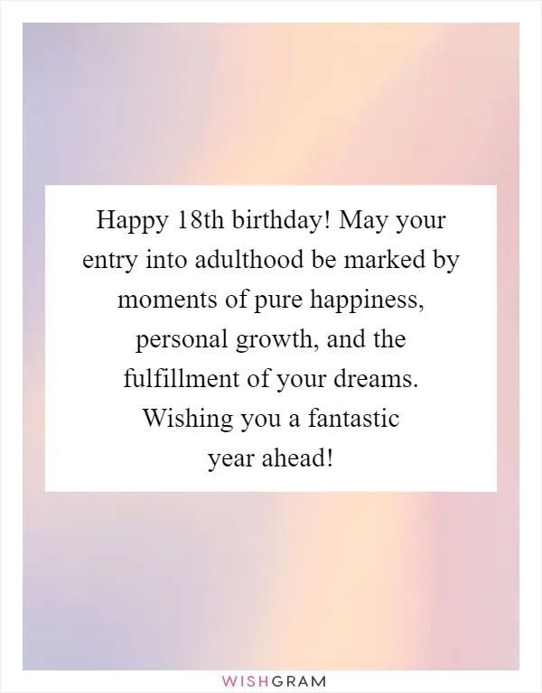 Happy 18th birthday! May your entry into adulthood be marked by moments of pure happiness, personal growth, and the fulfillment of your dreams. Wishing you a fantastic year ahead!