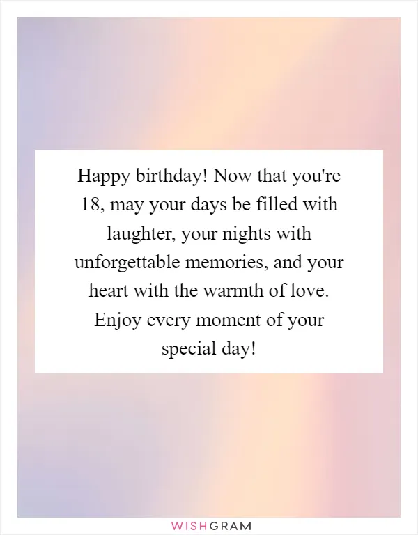 Happy birthday! Now that you're 18, may your days be filled with laughter, your nights with unforgettable memories, and your heart with the warmth of love. Enjoy every moment of your special day!