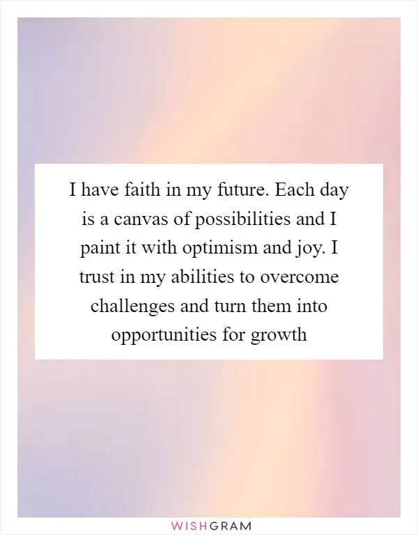 I have faith in my future. Each day is a canvas of possibilities and I paint it with optimism and joy. I trust in my abilities to overcome challenges and turn them into opportunities for growth