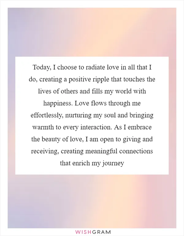 Today, I choose to radiate love in all that I do, creating a positive ripple that touches the lives of others and fills my world with happiness. Love flows through me effortlessly, nurturing my soul and bringing warmth to every interaction. As I embrace the beauty of love, I am open to giving and receiving, creating meaningful connections that enrich my journey