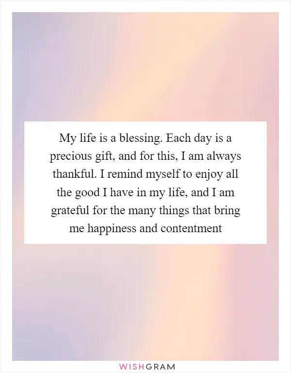 My life is a blessing. Each day is a precious gift, and for this, I am always thankful. I remind myself to enjoy all the good I have in my life, and I am grateful for the many things that bring me happiness and contentment
