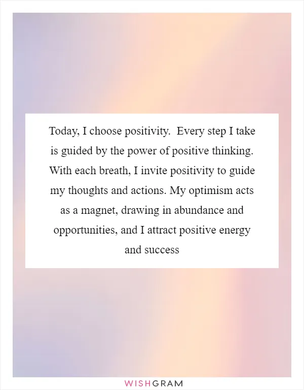 Today, I choose positivity.  Every step I take is guided by the power of positive thinking.  With each breath, I invite positivity to guide my thoughts and actions. My optimism acts as a magnet, drawing in abundance and opportunities, and I attract positive energy and success