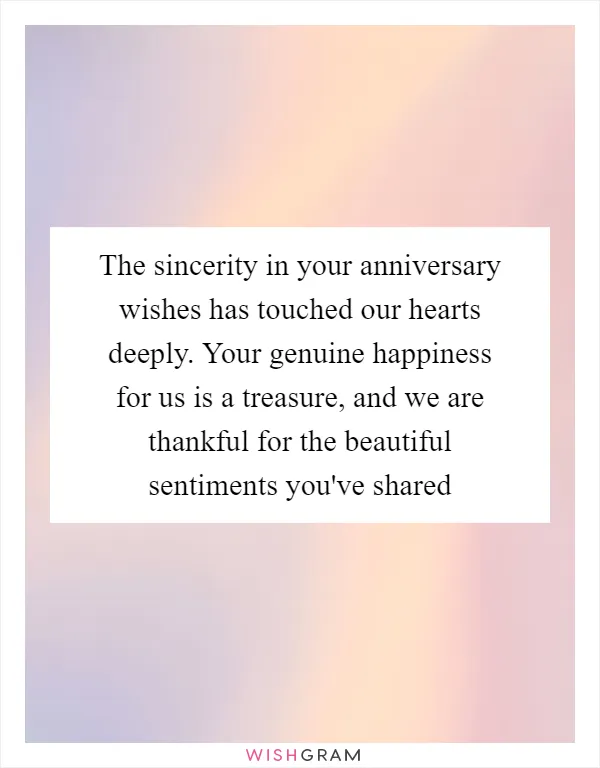 The sincerity in your anniversary wishes has touched our hearts deeply. Your genuine happiness for us is a treasure, and we are thankful for the beautiful sentiments you've shared
