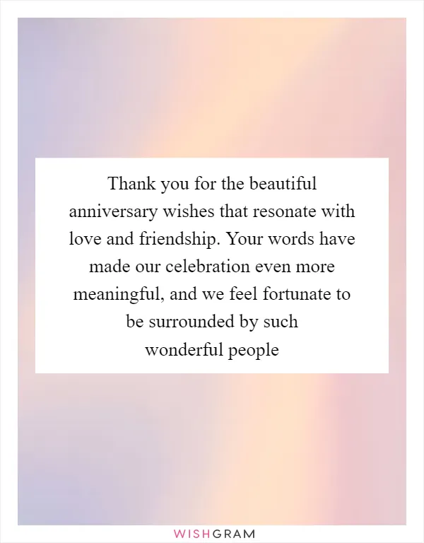 Thank you for the beautiful anniversary wishes that resonate with love and friendship. Your words have made our celebration even more meaningful, and we feel fortunate to be surrounded by such wonderful people