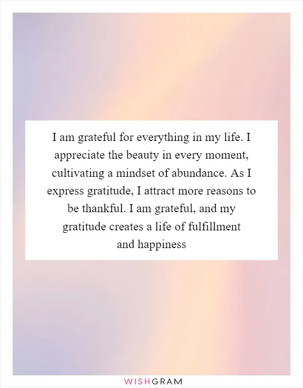 I am grateful for everything in my life. I appreciate the beauty in every moment, cultivating a mindset of abundance. As I express gratitude, I attract more reasons to be thankful. I am grateful, and my gratitude creates a life of fulfillment and happiness