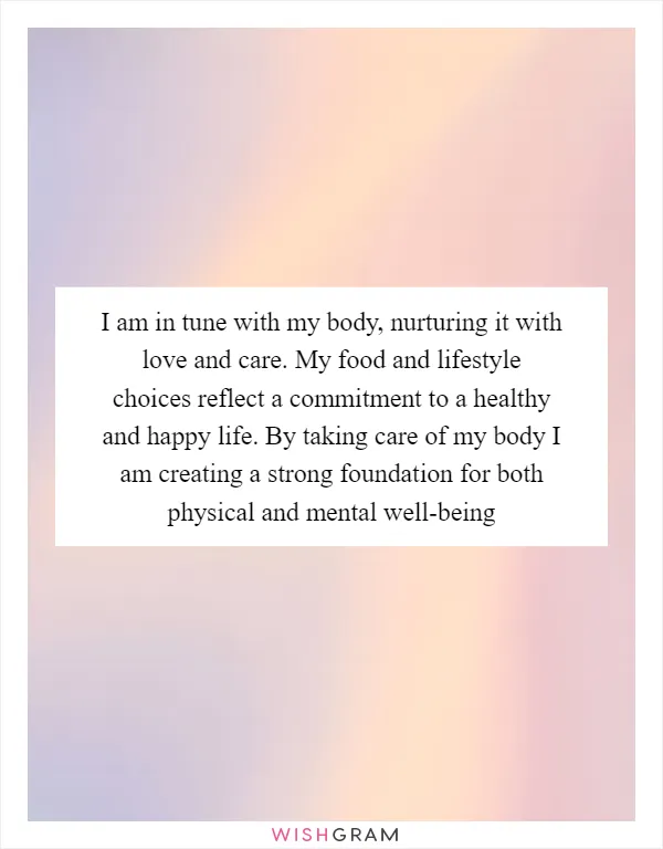 I am in tune with my body, nurturing it with love and care. My food and lifestyle choices reflect a commitment to a healthy and happy life. By taking care of my body I am creating a strong foundation for both physical and mental well-being
