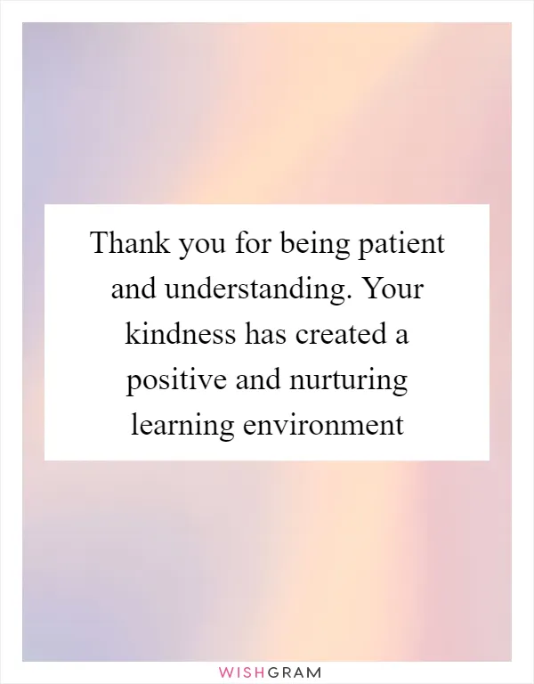Thank you for being patient and understanding. Your kindness has created a positive and nurturing learning environment