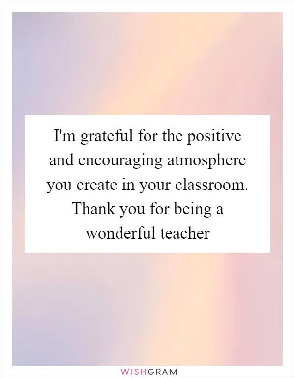 I'm grateful for the positive and encouraging atmosphere you create in your classroom. Thank you for being a wonderful teacher