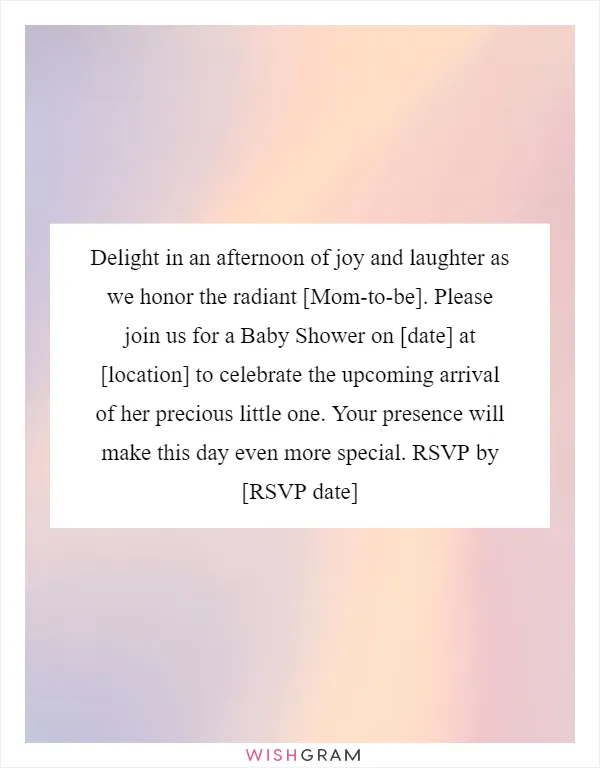 Delight in an afternoon of joy and laughter as we honor the radiant [Mom-to-be]. Please join us for a Baby Shower on [date] at [location] to celebrate the upcoming arrival of her precious little one. Your presence will make this day even more special. RSVP by [RSVP date]